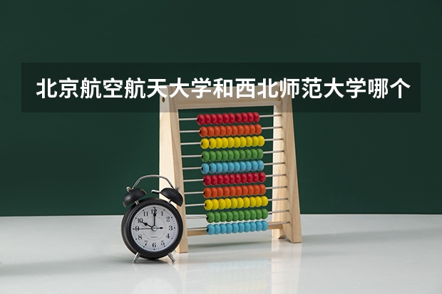 北京航空航天大学和西北师范大学哪个更好 历年录取分数线对比