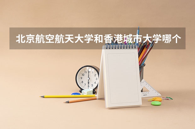 北京航空航天大学和香港城市大学哪个更好 历年录取分数线对比