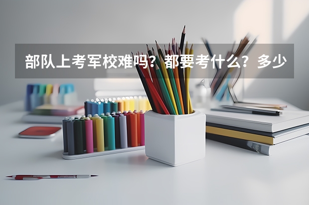 部队上考军校难吗?都要考什么?多少分?