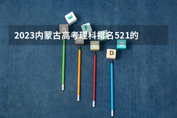 2023内蒙古高考理科排名521的考生报什么大学 大学往年录取分数线