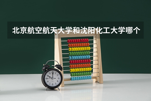北京航空航天大学和沈阳化工大学哪个更好 历年录取分数线对比