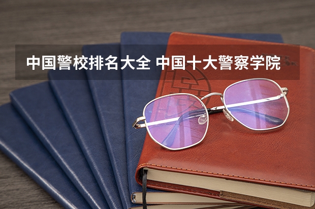 中国警校排名大全 中国十大警察学院排名-中国前十名公安大学（名牌警校）