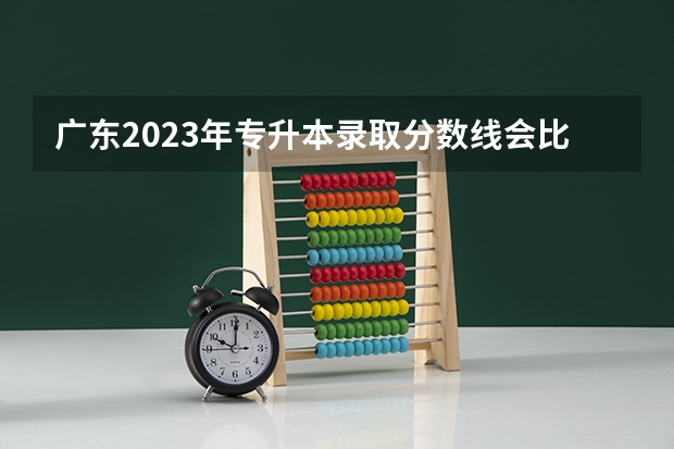 广东2023年专升本录取分数线会比往年高吗？