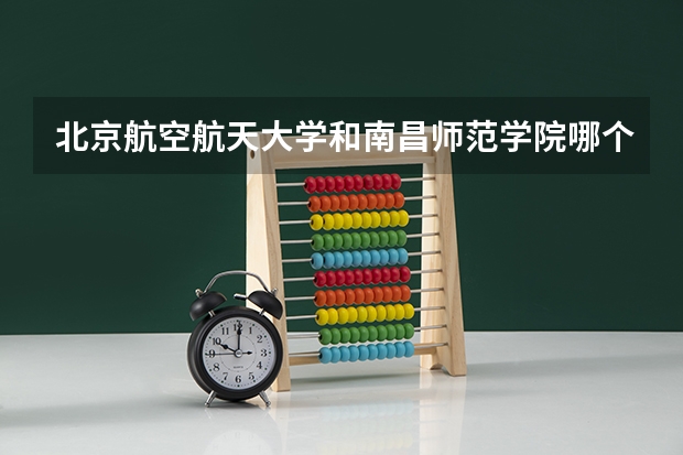 北京航空航天大学和南昌师范学院哪个更好 历年录取分数线对比