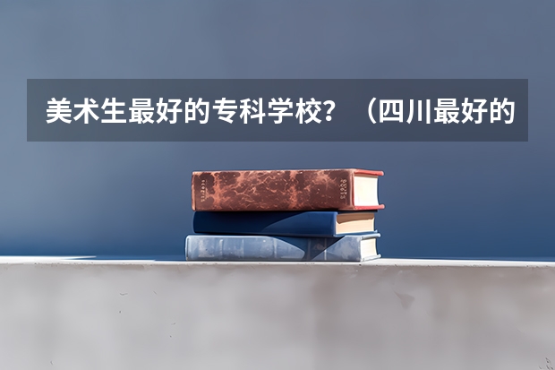 美术生最好的专科学校？（四川最好的15所大学排名榜：四川的全部大学排行一览表（最新））
