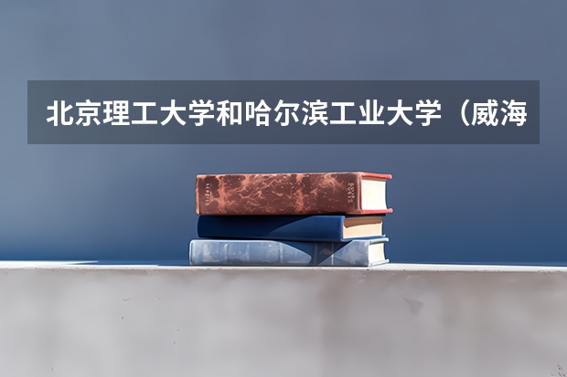 北京理工大学和哈尔滨工业大学（威海）哪个更好 历年录取分数线对比