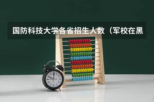 国防科技大学各省招生人数(军校在黑龙江招生计划及招生人数)