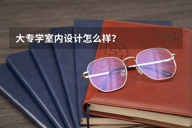 大专学室内设计怎么样？