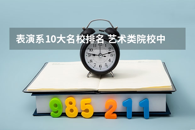 表演系10大名校排名 艺术类院校中国排名