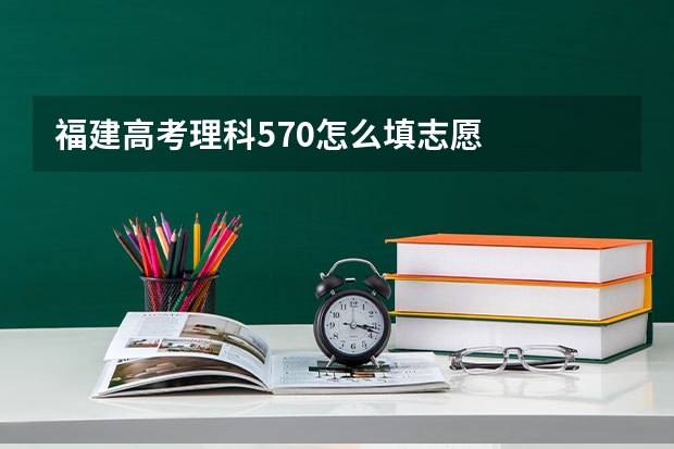 福建高考理科570怎么填志愿