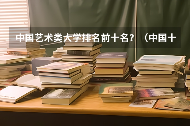 中国艺术类大学排名前十名？（中国十大艺术类学院排名）