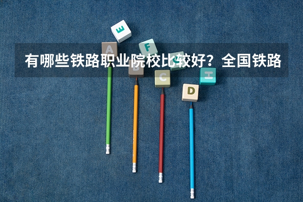 有哪些铁路职业院校比较好？全国铁路职业院校排名