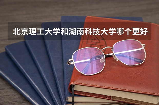 北京理工大学和湖南科技大学哪个更好 历年录取分数线对比