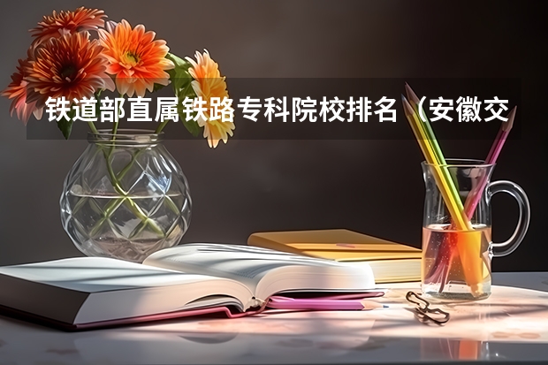 铁道部直属铁路专科院校排名（安徽交通职业技术学院全国排名）