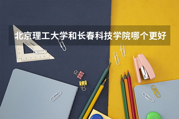 北京理工大学和长春科技学院哪个更好 历年录取分数线对比