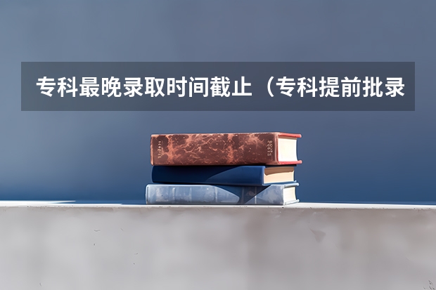 专科最晚录取时间截止（专科提前批录取时间）