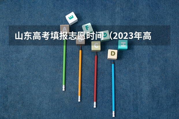 山东高考填报志愿时间（2023年高考几号填志愿）