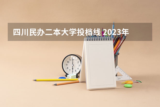 四川民办二本大学投档线 2023年各高校四川投档线
