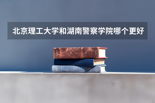 北京理工大学和湖南警察学院哪个更好 历年录取分数线对比