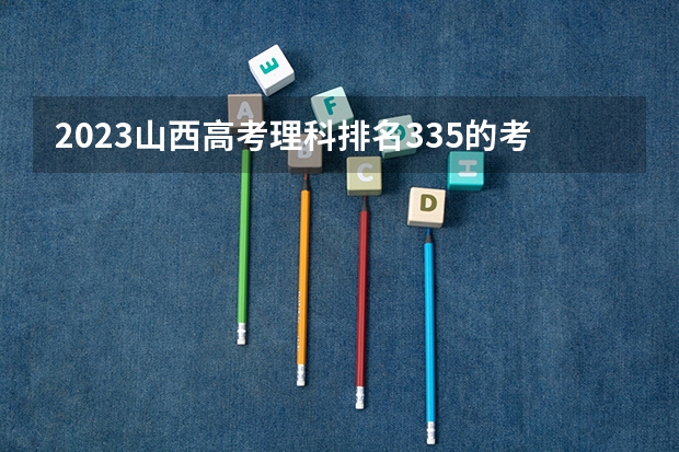 2023山西高考理科排名335的考生报什么大学 大学往年录取分数线