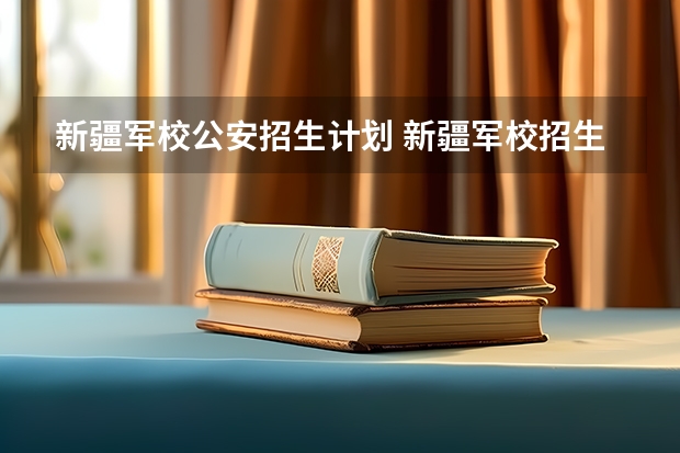 新疆军校公安招生计划 新疆军校招生院校名单及招生计划人数 新疆军校分数线