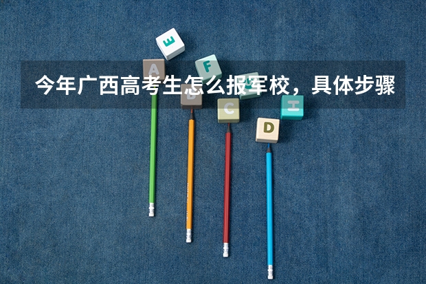 今年广西高考生怎么报军校，具体步骤是什么，请求哪位前辈给说说