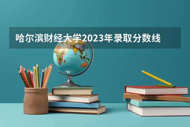 哈尔滨财经大学2023年录取分数线？ 黑龙江省历年高考分数线一览表