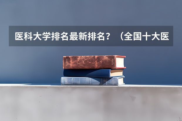 医科大学排名最新排名？（全国十大医科大学排行榜）