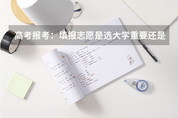 高考报考：填报志愿是选大学重要还是选专业重要？（高考志愿填报是选择大学还是选择专业）