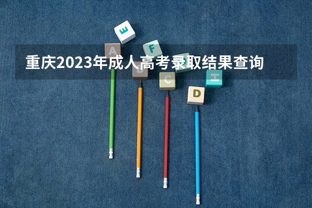 重庆2023年成人高考录取结果查询官网入口？ 2023重庆成人高考录取结果查询官网及系统入口？