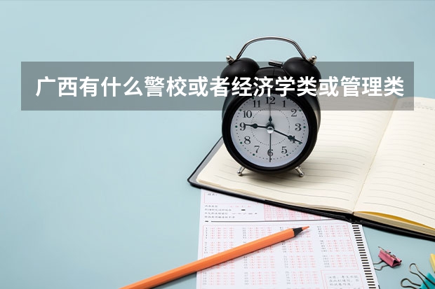 广西有什么警校或者经济学类或管理类的大学或者大学