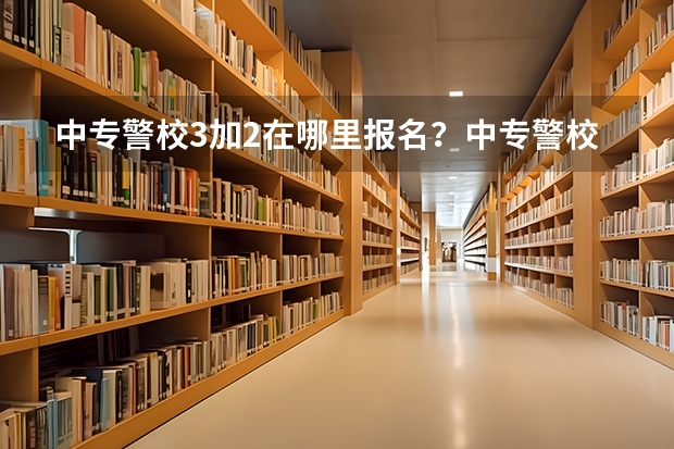 中专警校3加2在哪里报名？中专警校3加2报考条件有哪些？