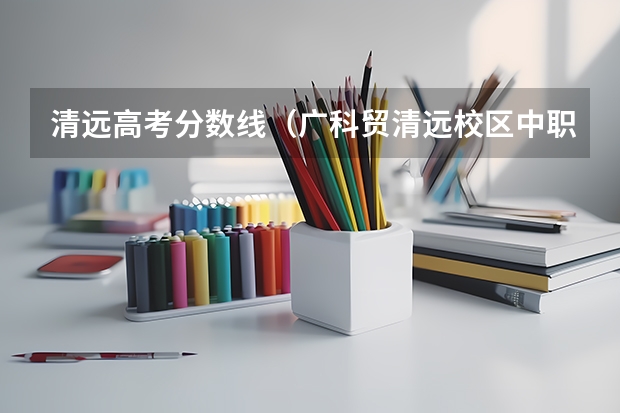 清远高考分数线（广科贸清远校区中职高考录取分数线）