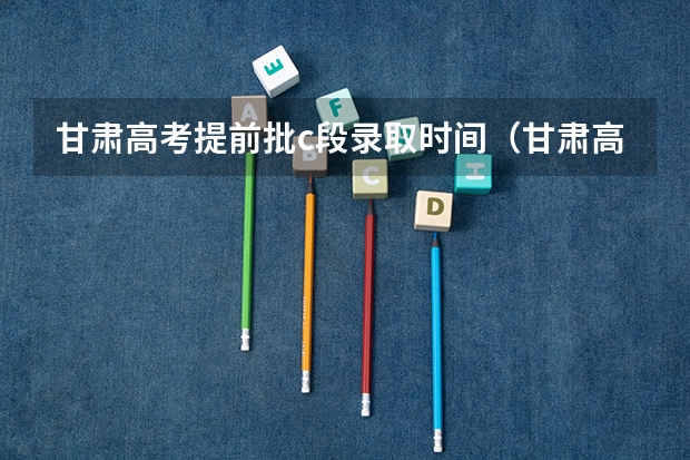 甘肃高考提前批c段录取时间（甘肃高考志愿录取时间安排）
