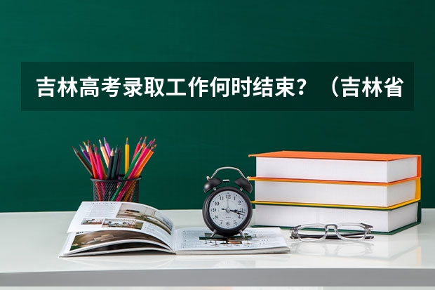 吉林高考录取工作何时结束？（吉林省高考分数线2023年公布时间）
