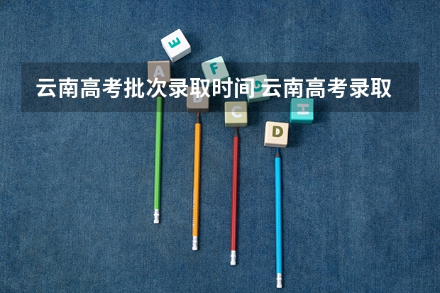 云南高考批次录取时间 云南高考录取投档时间