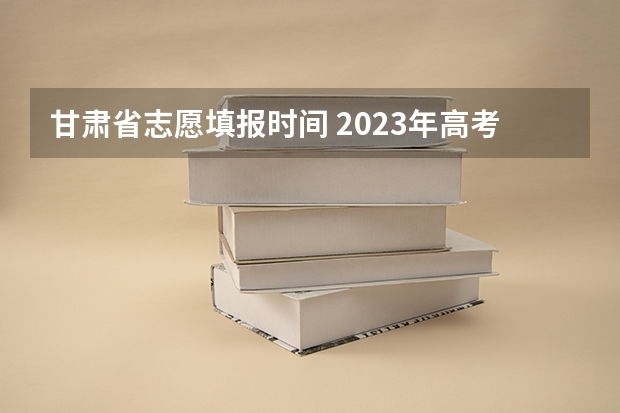 甘肃省志愿填报时间 2023年高考填志愿时间和截止时间