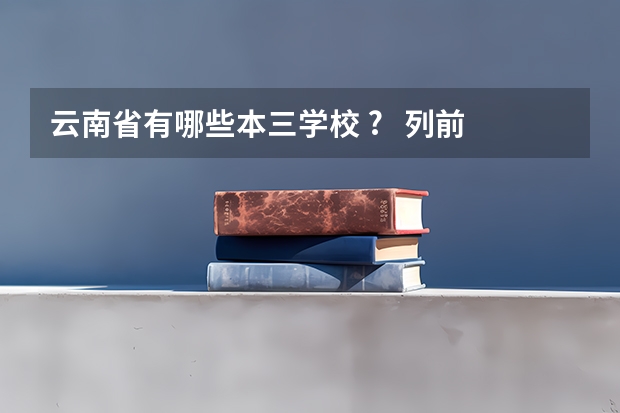 云南省有哪些本三学校 ? 列前5就可以了. 确定再答.