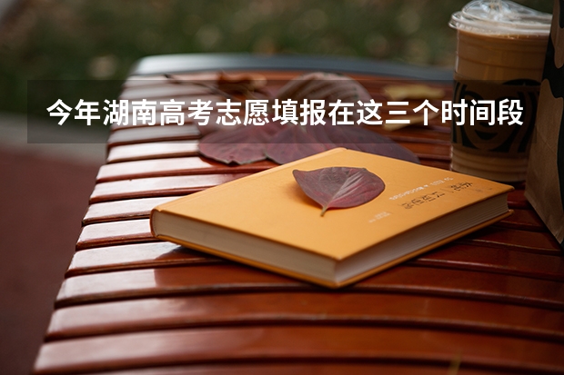 今年湖南高考志愿填报在这三个时间段（湖南2023年普通高校招生录取时间安排表来了!）