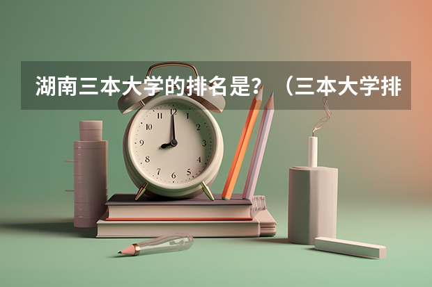 湖南三本大学的排名是？（三本大学排名榜 全国最好的三本学校）