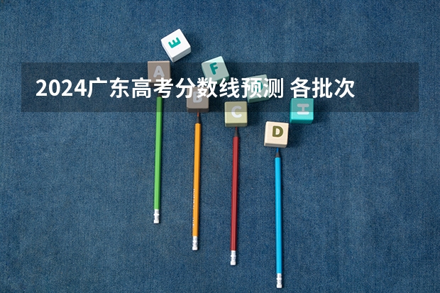2024广东高考分数线预测 各批次分数线预计是多少