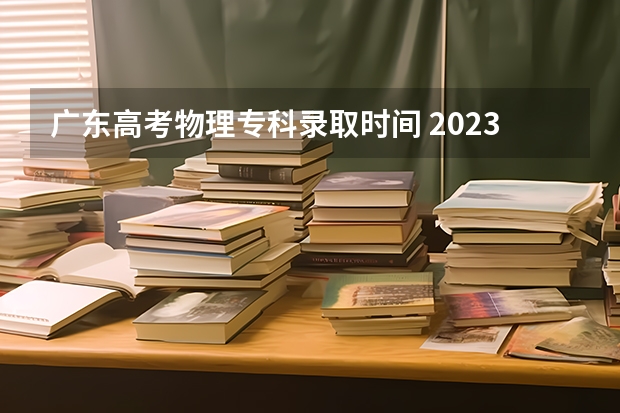 广东高考物理专科录取时间 2023广东高考专科录取时间