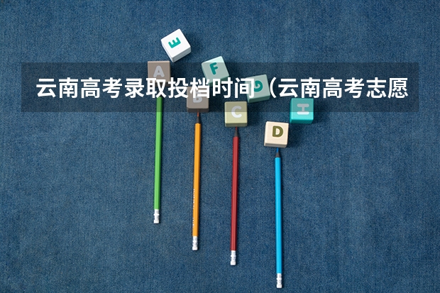 云南高考录取投档时间（云南高考志愿时间截止时间）