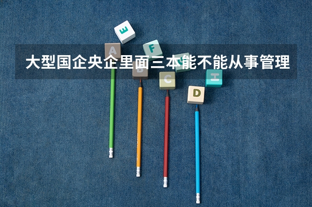 大型国企央企里面三本能不能从事管理岗，本三的工科只能从事技术岗吗？请详细讲述一下，谢谢