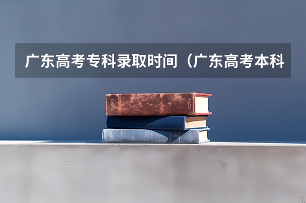 广东高考专科录取时间（广东高考本科录取时间）