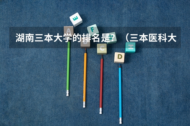 湖南三本大学的排名是？（三本医科大学排名及分数线）