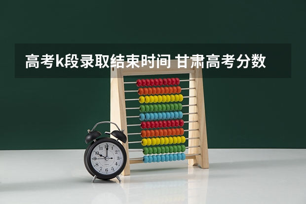 高考k段录取结束时间 甘肃高考分数线2023年公布时间