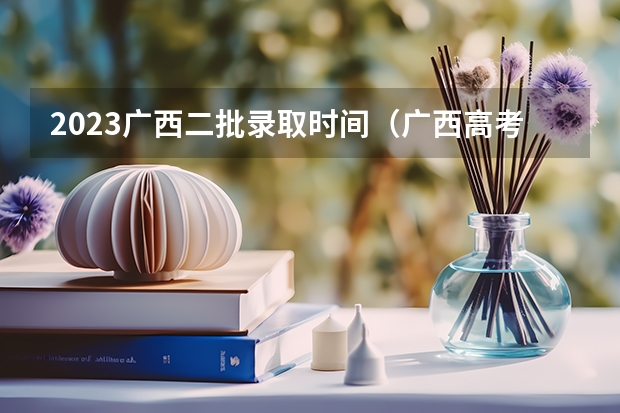 2023广西二批录取时间（广西高考专科投档录取是学校还是招生考试院）