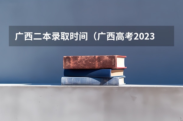广西二本录取时间（广西高考2023录取时间）