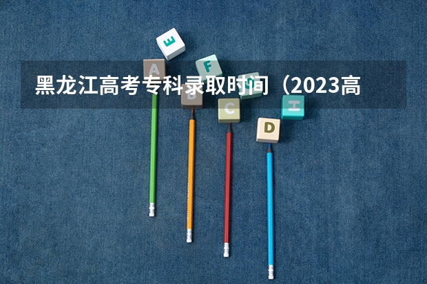 黑龙江高考专科录取时间（2023高考专科志愿录取时间）